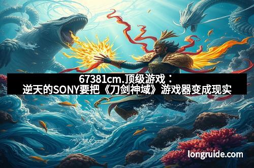 67381cm.顶级游戏：逆天的SONY要把《刀剑神域》游戏器变成现实